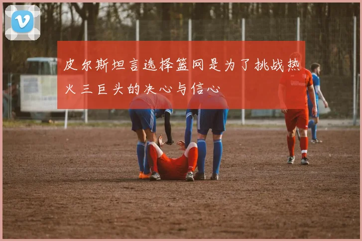 皮尔斯坦言选择篮网是为了挑战热火三巨头的决心与信心