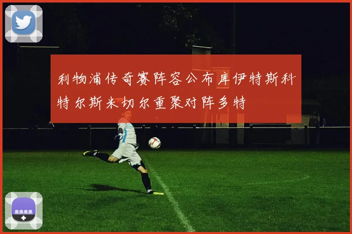利物浦传奇赛阵容公布库伊特斯科特尔斯米切尔重聚对阵多特