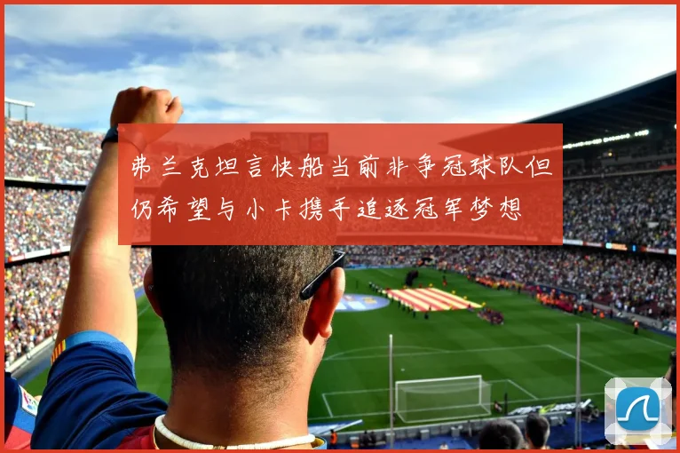 弗兰克坦言快船当前非争冠球队但仍希望与小卡携手追逐冠军梦想