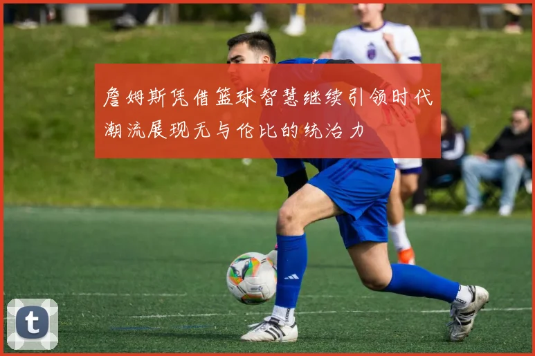 詹姆斯凭借篮球智慧继续引领时代潮流展现无与伦比的统治力