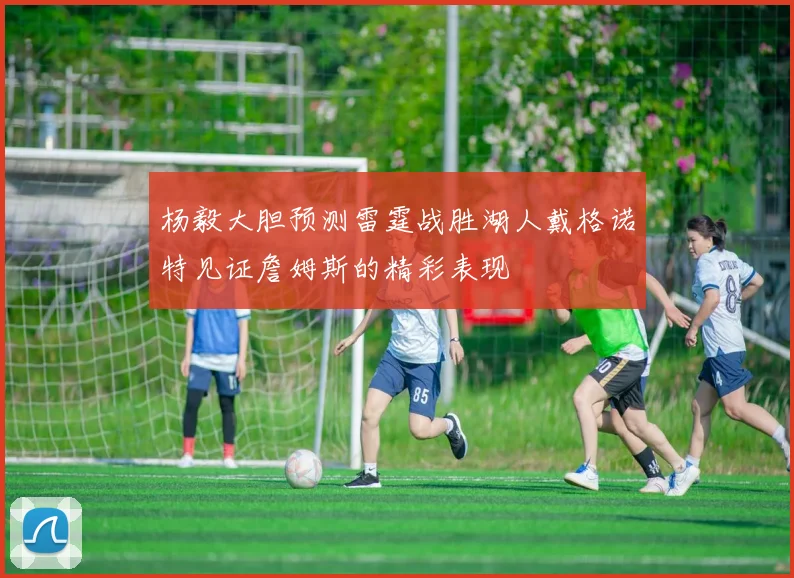杨毅大胆预测雷霆战胜湖人戴格诺特见证詹姆斯的精彩表现