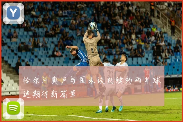 恰尔汗奥卢与国米谈判续约两年球迷期待新篇章