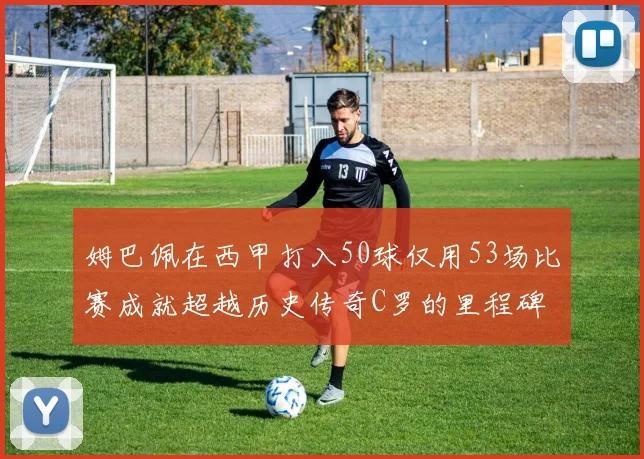姆巴佩在西甲打入50球仅用53场比赛成就超越历史传奇C罗的里程碑