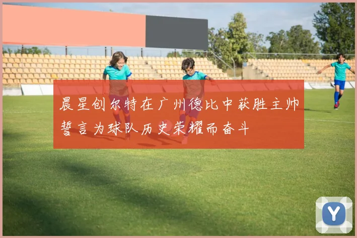 晨星创尔特在广州德比中获胜主帅誓言为球队历史荣耀而奋斗