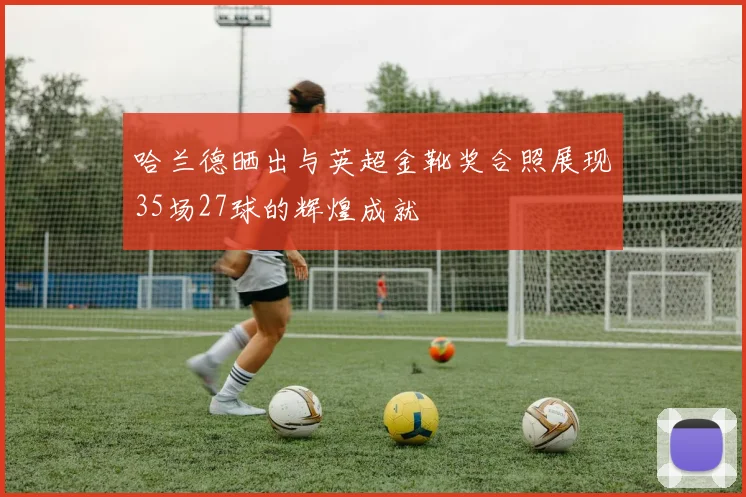 哈兰德晒出与英超金靴奖合照展现35场27球的辉煌成就