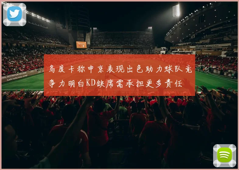 乌度卡称申京表现出色助力球队竞争力明白KD缺席需承担更多责任