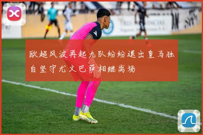 欧超风波再起九队纷纷退出皇马独自坚守尤文巴萨相继离场