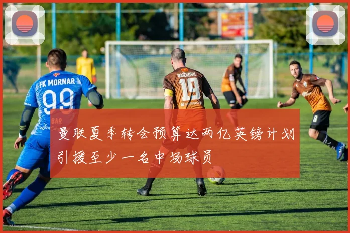 曼联夏季转会预算达两亿英镑计划引援至少一名中场球员