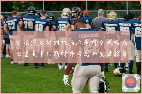 电讯报分析利物浦未来转会策略或出售麦卡利斯特并考虑加克波报价