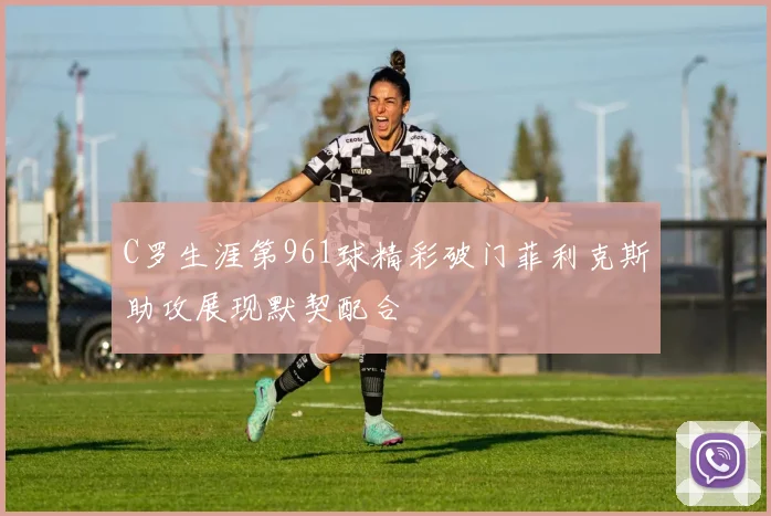 C罗生涯第961球精彩破门菲利克斯助攻展现默契配合