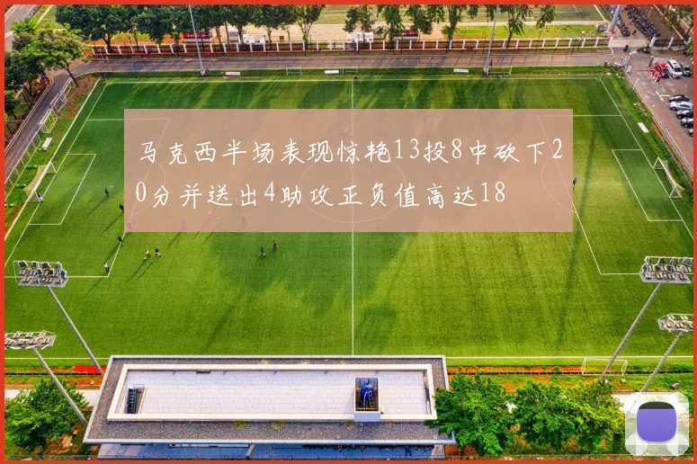 马克西半场表现惊艳13投8中砍下20分并送出4助攻正负值高达18