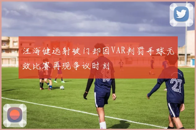 汪海健远射破门却因VAR判罚手球无效比赛再现争议时刻